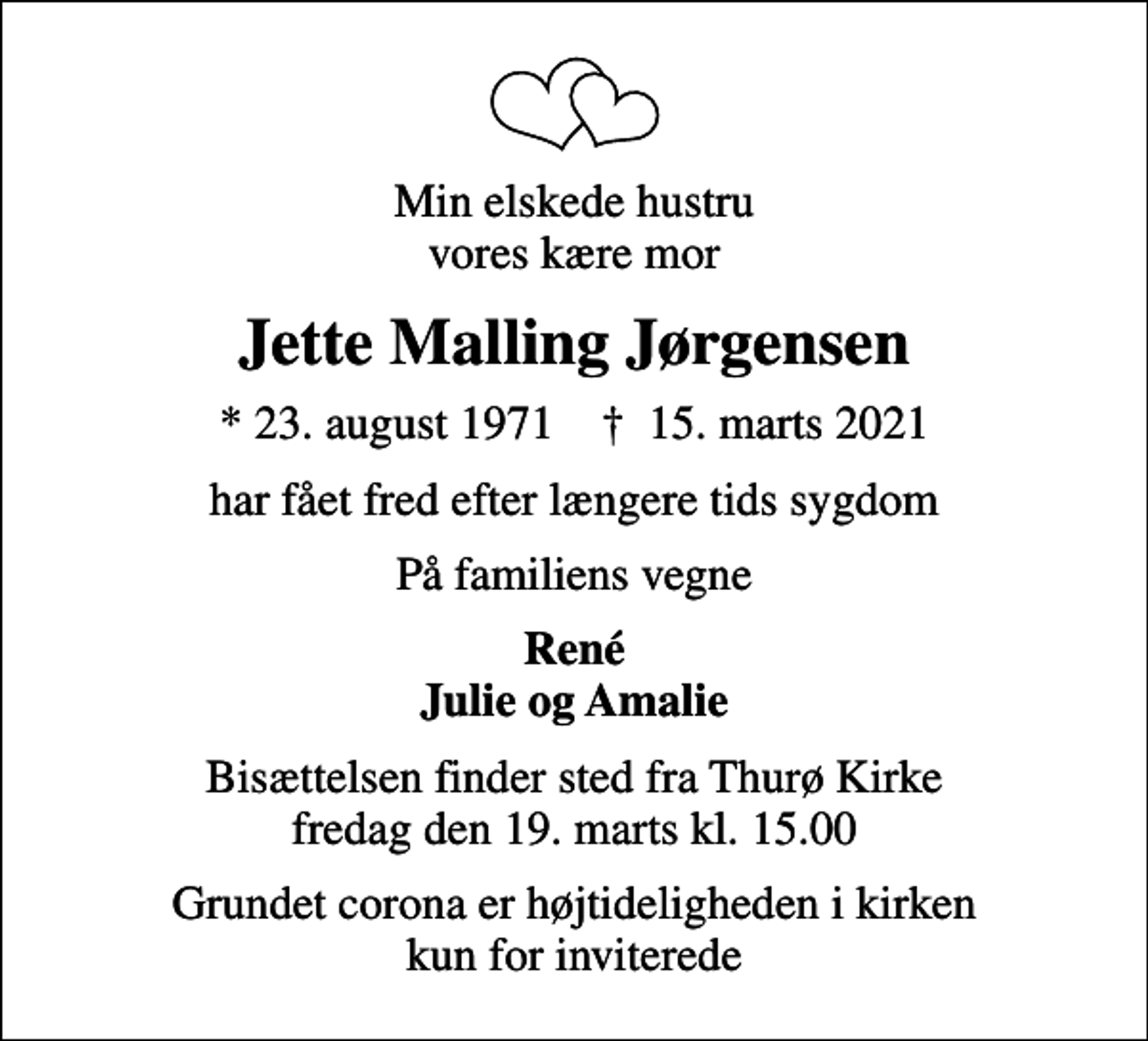 <p>Min elskede hustru vores kære mor<br />Jette Malling Jørgensen<br />* 23. august 1971 ✝ 15. marts 2021<br />har fået fred efter længere tids sygdom<br />På familiens vegne<br />René Julie og Amalie<br />Bisættelsen finder sted fra Thurø Kirke fredag den 19. marts kl. 15.00<br />Grundet corona er højtideligheden i kirken kun for inviterede</p>