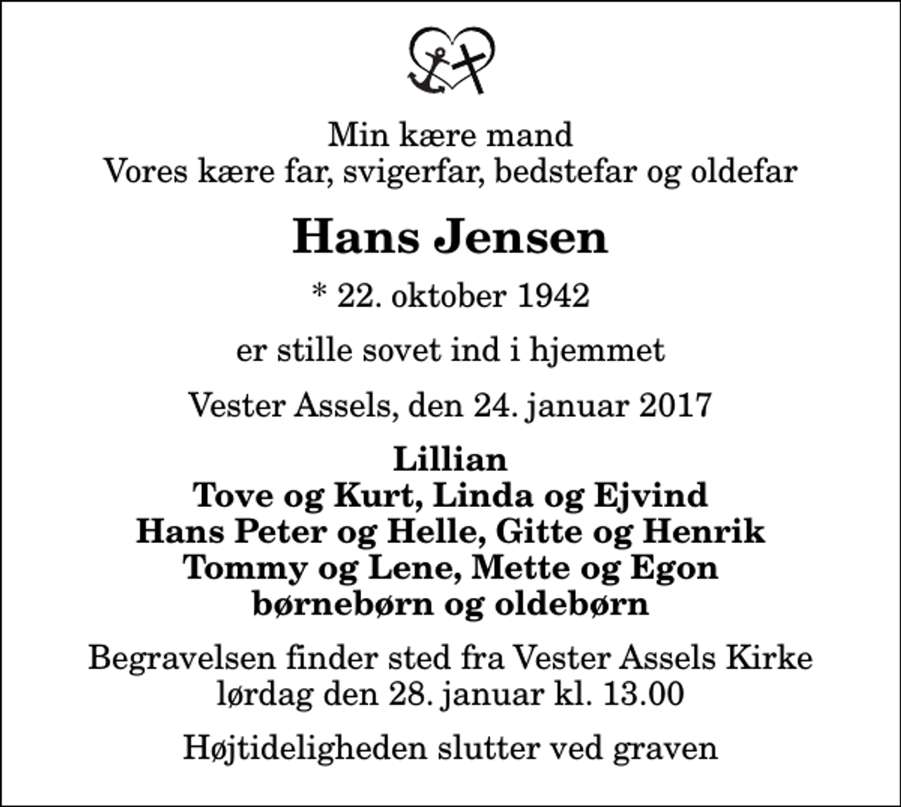 <p>Min kære mand Vores kære far, svigerfar, bedstefar og oldefar<br />Hans Jensen<br />* 22. oktober 1942<br />er stille sovet ind i hjemmet<br />Vester Assels, den 24. januar 2017<br />Lillian Tove og Kurt, Linda og Ejvind Hans Peter og Helle, Gitte og Henrik Tommy og Lene, Mette og Egon børnebørn og oldebørn<br />Begravelsen finder sted fra Vester Assels Kirke lørdag den 28. januar kl. 13.00 Højtideligheden slutter ved graven</p>