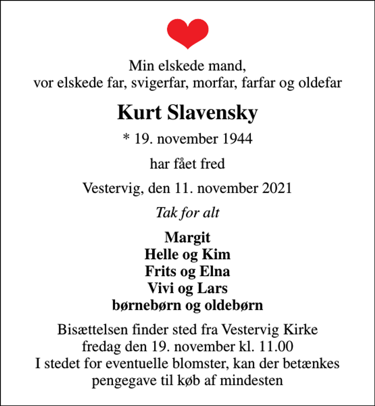 <p>Min elskede mand, vor elskede far, svigerfar, morfar, farfar og oldefar<br />Kurt Slavensky<br />* 19. november 1944<br />har fået fred<br />Vestervig, den 11. november 2021<br />Tak for alt<br />Margit Helle og Kim Frits og Elna Vivi og Lars børnebørn og oldebørn<br />Bisættelsen finder sted fra Vestervig Kirke fredag den 19. november kl. 11.00 I stedet for eventuelle blomster, kan der betænkes pengegave til køb af mindesten</p>