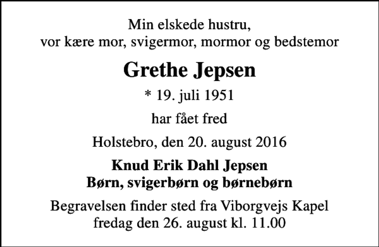 <p>Min elskede hustru, vor kære mor, svigermor, mormor og bedstemor<br />Grethe Jepsen<br />* 19. juli 1951<br />har fået fred<br />Holstebro, den 20. august 2016<br />Knud Erik Dahl Jepsen Børn, svigerbørn og børnebørn<br />Begravelsen finder sted fra Viborgvejs Kapel fredag den 26. august kl. 11.00</p>