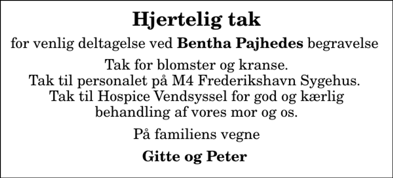<p>Hjertelig tak<br />for venlig deltagelse ved <em>Bentha Pajhedes</em> begravelse<br />Tak for blomster og kranse. Tak til personalet på M4 Frederikshavn Sygehus. Tak til Hospice Vendsyssel for god og kærlig behandling af vores mor og os.<br />På familiens vegne<br />Gitte og Peter</p>