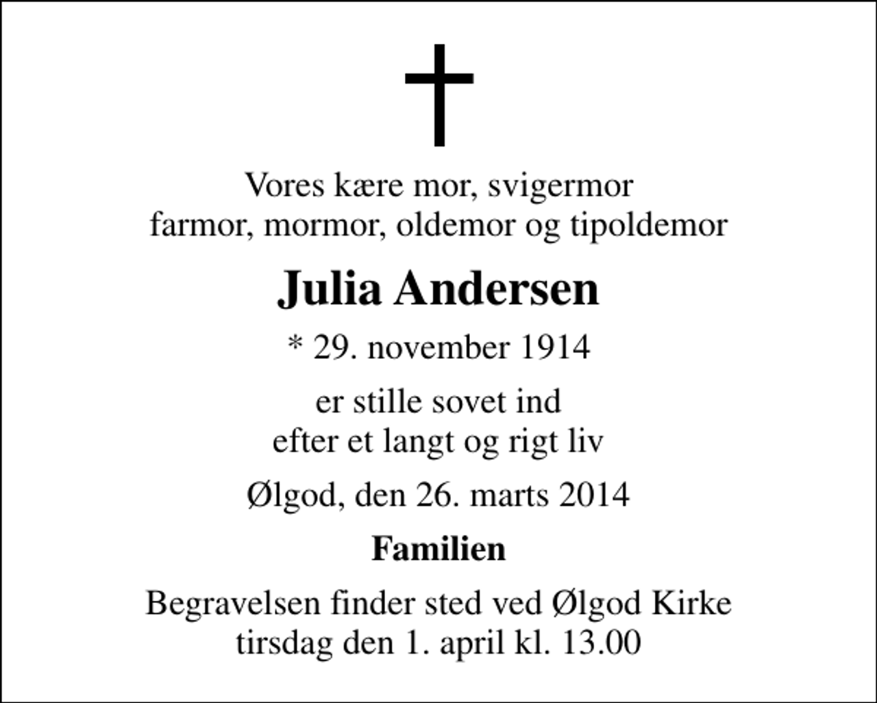 <p>Vores kære mor, svigermor farmor, mormor, oldemor og tipoldemor<br />Julia Andersen<br />* 29. november 1914<br />er stille sovet ind efter et langt og rigt liv<br />Ølgod, den 26. marts 2014<br />Familien<br />Begravelsen finder sted ved Ølgod Kirke tirsdag den 1. april kl. 13.00</p>