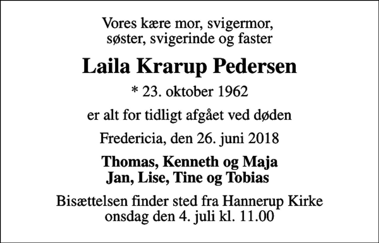 <p>Vores kære mor, svigermor, søster, svigerinde og faster<br />Laila Krarup Pedersen<br />* 23. oktober 1962<br />er alt for tidligt afgået ved døden<br />Fredericia, den 26. juni 2018<br />Thomas, Kenneth og Maja Jan, Lise, Tine og Tobias<br />Bisættelsen finder sted fra Hannerup Kirke onsdag den 4. juli kl. 11.00</p>