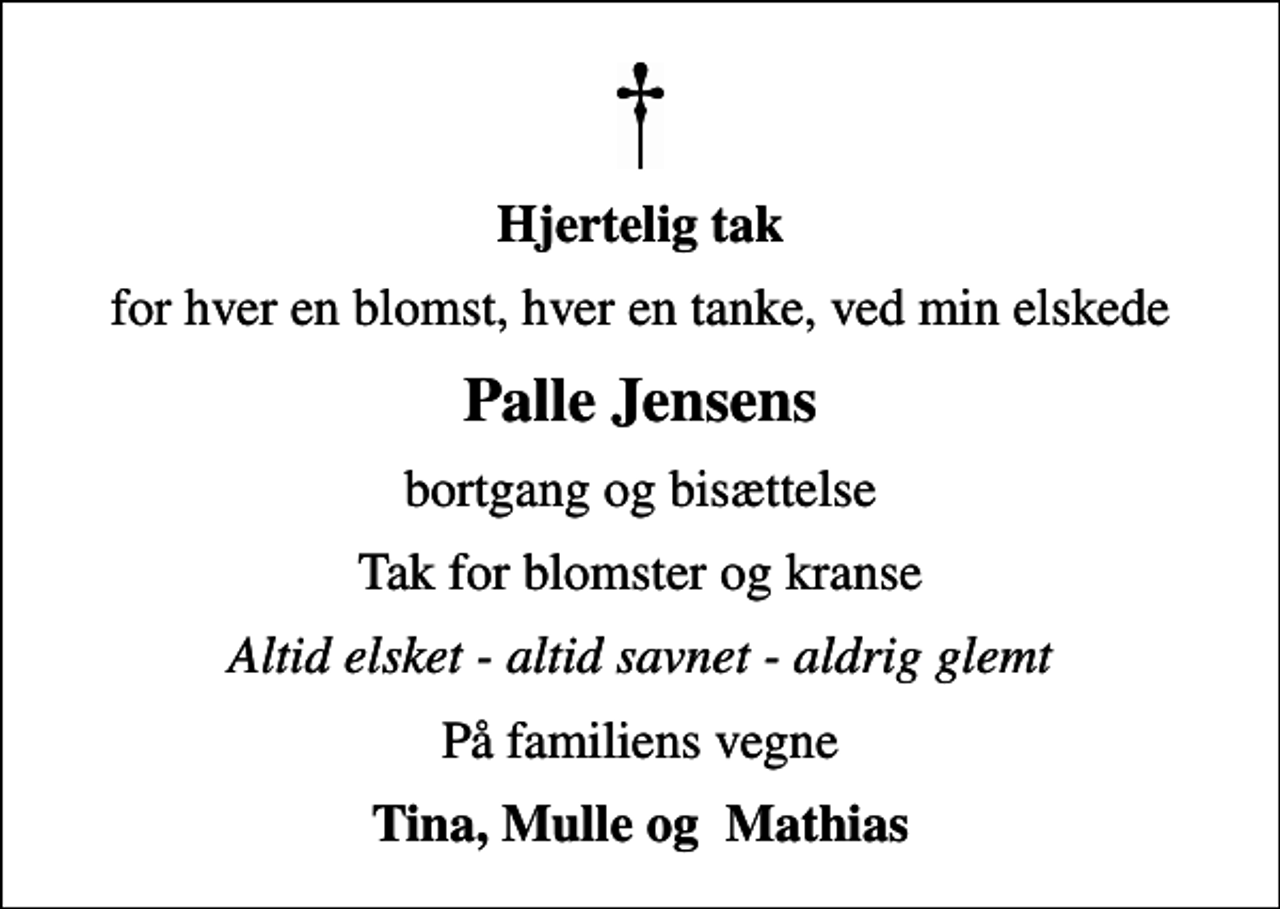 <p>Hjertelig tak<br />for hver en blomst, hver en tanke, ved min elskede<br />Palle Jensens<br />bortgang og bisættelse<br />Tak for blomster og kranse<br />Altid elsket - altid savnet - aldrig glemt<br />På familiens vegne<br />Tina, Mulle og Mathias</p>