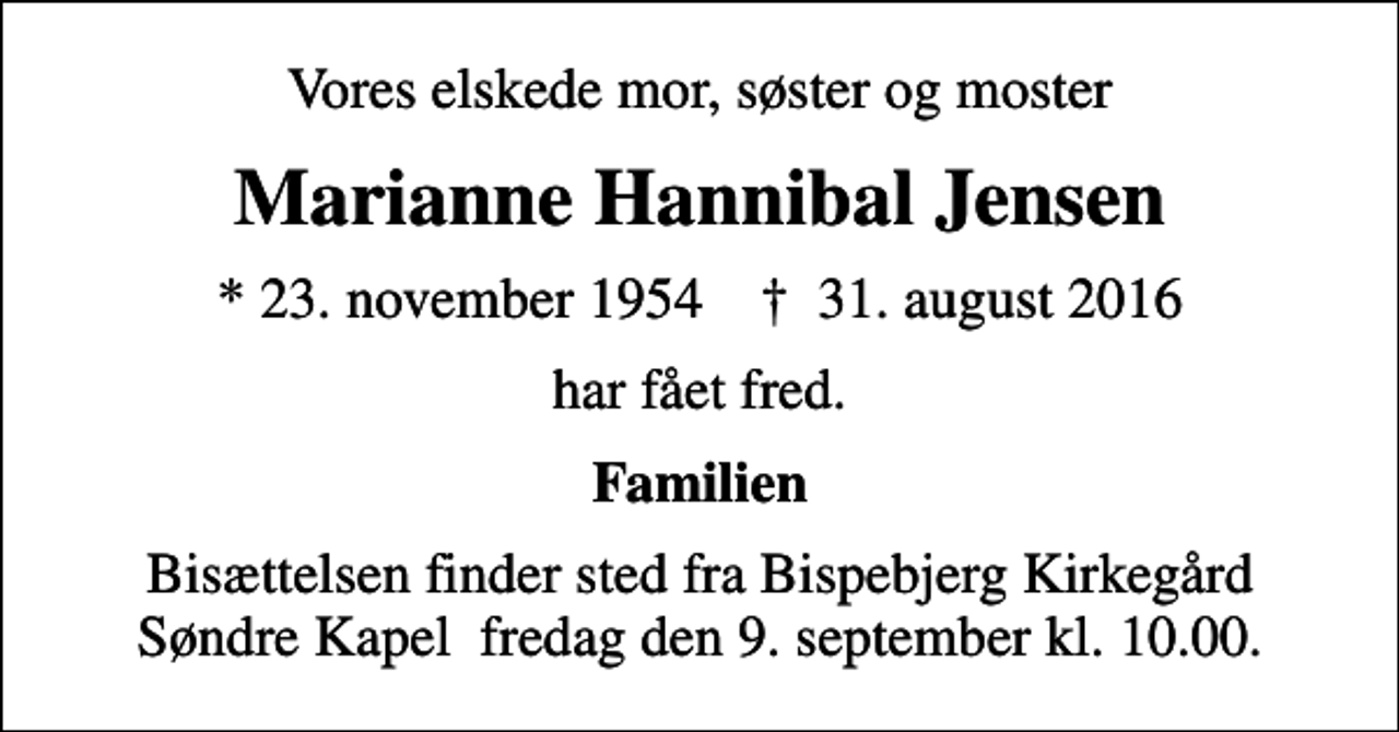 <p>Vores elskede mor, søster og moster<br />Marianne Hannibal Jensen<br />* 23. november 1954 ✝ 31. august 2016<br />har fået fred.<br />Familien<br />Bisættelsen finder sted fra Bispebjerg Kirkegård Søndre Kapel fredag den 9. september kl. 10.00.</p>