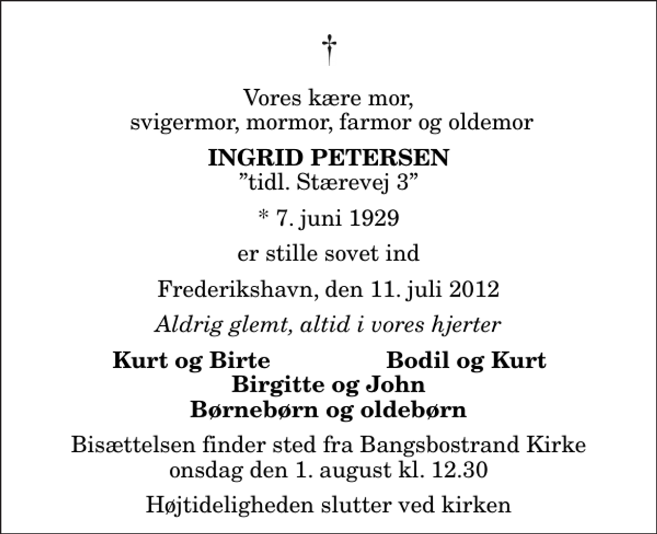 <p>Vores kære mor, svigermor, mormor, farmor og oldemor<br />Ingrid Petersen<br />tidl. Stærevej 3<br />* 7. juni 1929<br />er stille sovet ind<br />Frederikshavn, den 11. juli 2012<br />Aldrig glemt, altid i vores hjerter<br />Kurt og Birte<br />Bodil og Kurt<br />Bisættelsen finder sted fra Bangsbostrand Kirke onsdag den 1. august kl. 12.30 Højtideligheden slutter ved kirken</p>