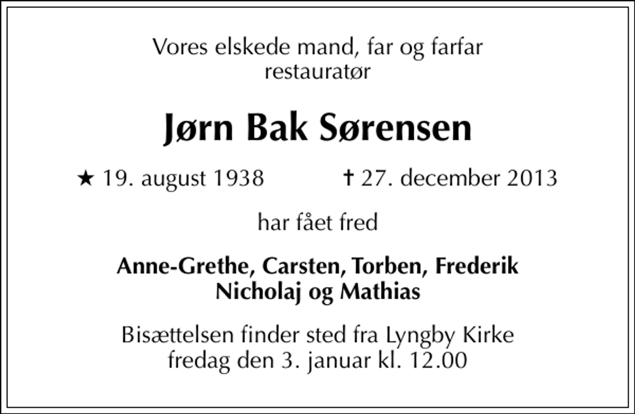 <p>Vores elskede mand, far og farfar restauratør<br />Jørn Bak Sørensen<br />* 19. august 1938 ✝ 27. december 2013<br />har fået fred<br />Anne-Grethe, Carsten, Torben, Frederik Nicholaj og Mathias<br />Bisættelsen finder sted fra Lyngby Kirke fredag den 3. januar kl. 12.00</p>