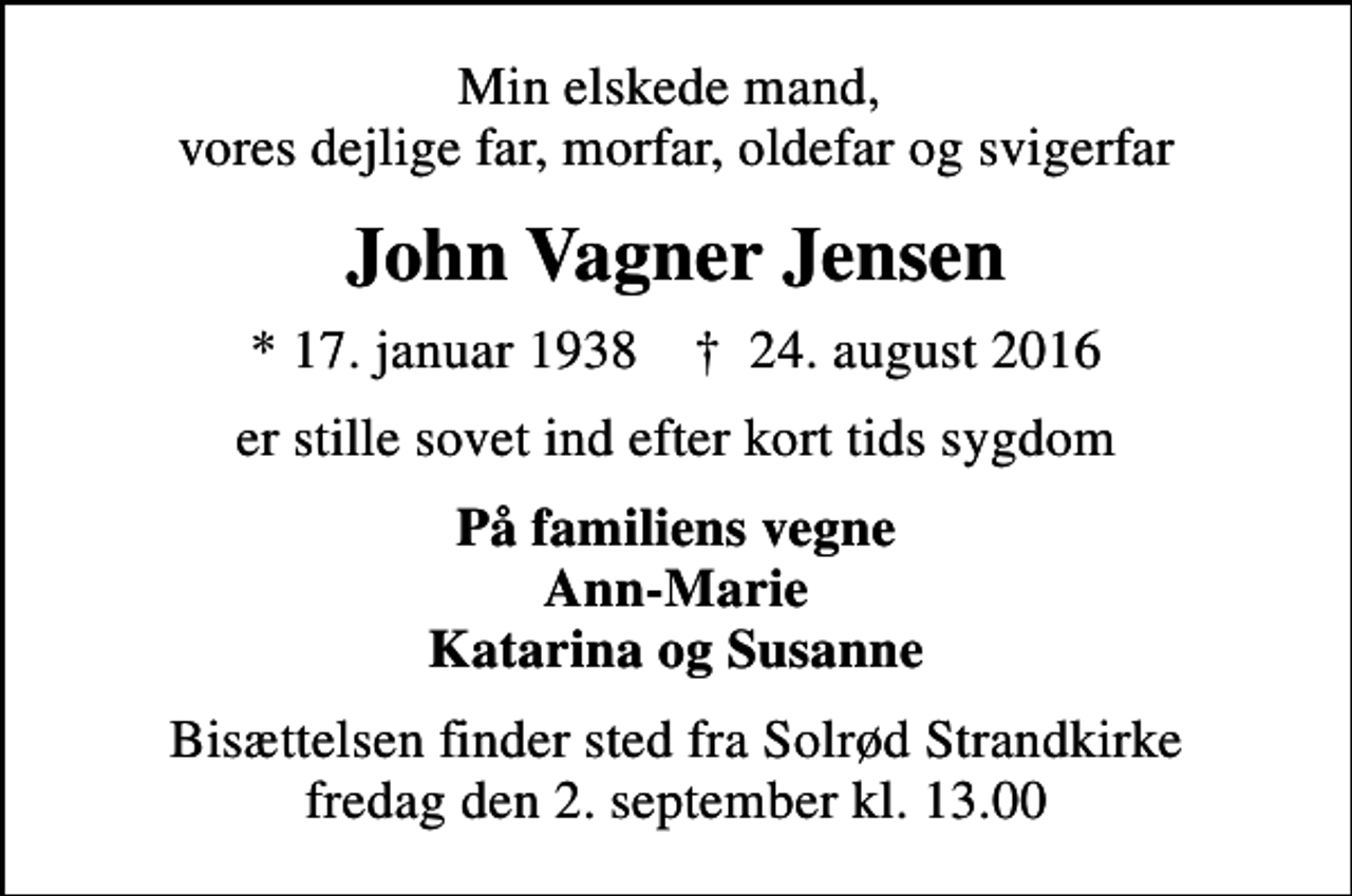 <p>Min elskede mand, vores dejlige far, morfar, oldefar og svigerfar<br />John Vagner Jensen<br />* 17. januar 1938 ✝ 24. august 2016<br />er stille sovet ind efter kort tids sygdom<br />På familiens vegne Ann-Marie Katarina og Susanne<br />Bisættelsen finder sted fra Solrød Strandkirke fredag den 2. september kl. 13.00</p>