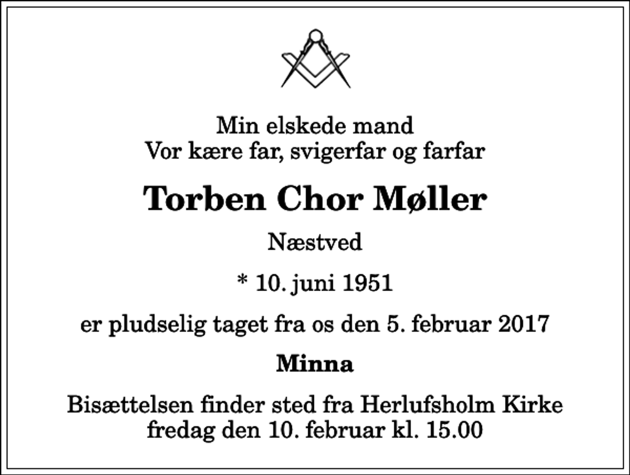 <p>Min elskede mand Vor kære far, svigerfar og farfar<br />Torben Chor Møller<br />Næstved<br />* 10. juni 1951<br />er pludselig taget fra os den 5. februar 2017<br />Minna<br />Bisættelsen finder sted fra Herlufsholm Kirke fredag den 10. februar kl. 15.00</p>