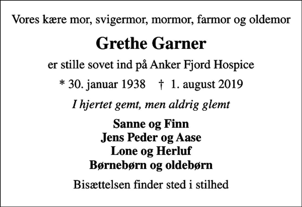 <p>Vores kære mor, svigermor, mormor, farmor og oldemor<br />Grethe Garner<br />er stille sovet ind på Anker Fjord Hospice<br />* 30. januar 1938 ✝ 1. august 2019<br />I hjertet gemt, men aldrig glemt<br />Sanne og Finn Jens Peder og Aase Lone og Herluf Børnebørn og oldebørn<br />Bisættelsen finder sted i stilhed</p>