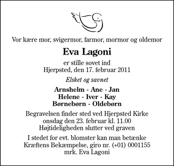 <p>Vor kære mor, svigermor, farmor, mormor og oldemor<br />Eva Lagoni<br />er stille sovet ind Hjerpsted, den 17. februar 2011<br />Elsket og savnet<br />Arnshelm - Ane - Jan Helene - Iver - Kay Børnebørn - Oldebørn<br />Begravelsen finder sted ved Hjerpsted Kirke onsdag den 23. februar kl. 11.00 Højtideligheden slutter ved graven<br />I stedet for evt. blomster kan man betænke<br />Kræftens Bekæmpelse reg.4183konto0001155mrk. Eva<br />Lagoni</p>