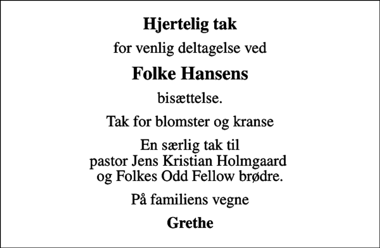 <p>Hjertelig tak<br />for venlig deltagelse ved<br />Folke Hansens<br />bisættelse.<br />Tak for blomster og kranse<br />En særlig tak til pastor Jens Kristian Holmgaard og Folkes Odd Fellow brødre.<br />På familiens vegne<br />Grethe</p>