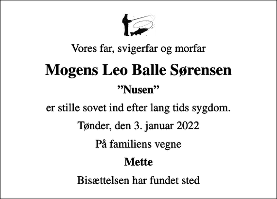 <p>Vores far, svigerfar og morfar<br />Mogens Leo Balle Sørensen<br />Nusen<br />er stille sovet ind efter lang tids sygdom.<br />Tønder, den 3. januar 2022<br />På familiens vegne<br />Mette<br />Bisættelsen har fundet sted</p>