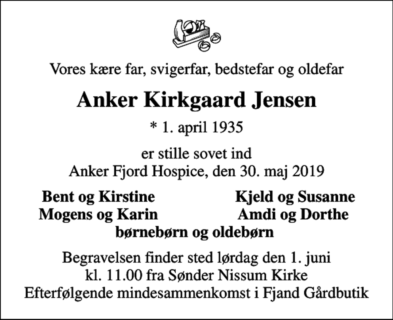 <p>Vores kære far, svigerfar, bedstefar og oldefar<br />Anker Kirkgaard Jensen<br />* 1. april 1935<br />er stille sovet ind Anker Fjord Hospice, den 30. maj 2019<br />Bent og Kirstine<br />Kjeld og Susanne<br />Mogens og Karin<br />Amdi og Dorthe<br />Begravelsen finder sted lørdag den 1. juni kl. 11.00 fra Sønder Nissum Kirke Efterfølgende mindesammenkomst i Fjand Gårdbutik</p>