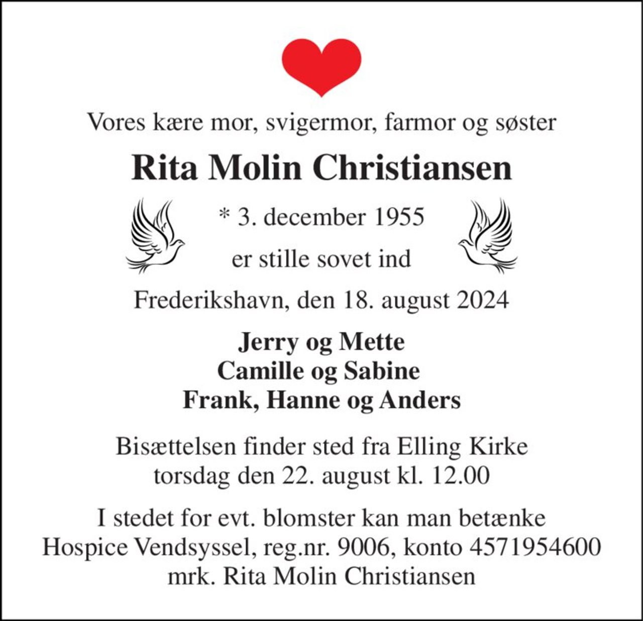 Vores kære mor, svigermor, farmor og søster 
Rita Molin Christiansen 
* 3. december 1955 
er stille sovet ind 
Frederikshavn, den 18. august 2024 
Jerry og Mette Camille og Sabine  Frank, Hanne og Anders 
Bisættelsen finder sted fra Elling Kirke torsdag den 22. august kl. 12.00 
I stedet for evt. blomster kan man betænke Hospice Vendsyssel, reg.nr. 9006, konto 4571954600 mrk. Rita Molin Christiansen