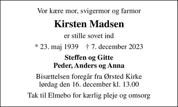 Vor kære mor, svigermor og farmor
Kirsten Madsen
er stille sovet ind
* 23. maj 1939    &#x271d; 7. december 2023
Steffen og Gitte Peder, Anders og Anna
Bisættelsen foregår fra Ørsted Kirke  lørdag den 16. december kl. 13.00 
Tak til Elmebo for kærlig pleje og omsorg