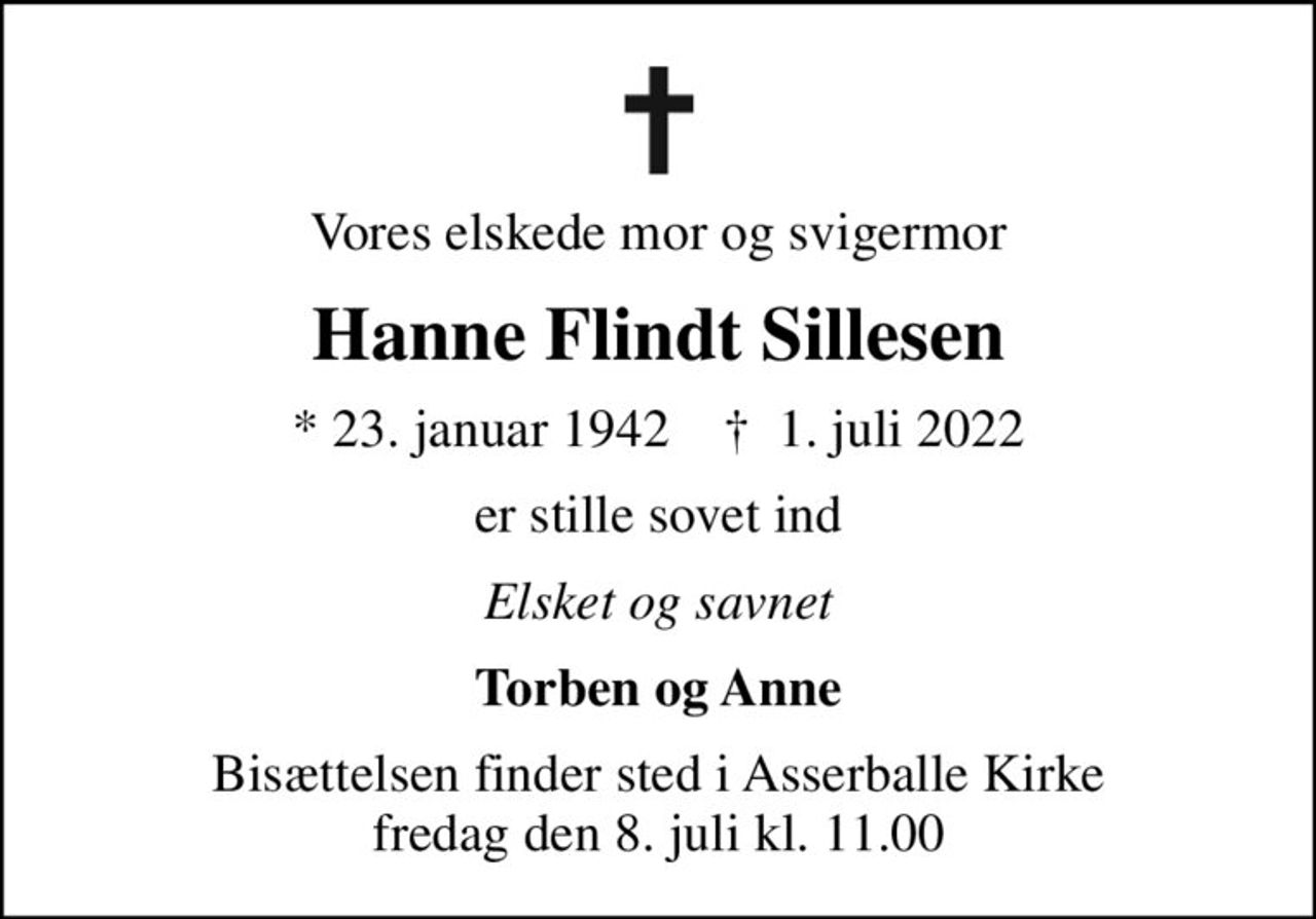 Vores elskede mor og svigermor
Hanne Flindt Sillesen
* 23. januar 1942    ✝ 1. juli 2022
er stille sovet ind
Elsket og savnet
Torben og Anne
Bisættelsen finder sted i Asserballe Kirke  fredag den 8. juli kl. 11.00