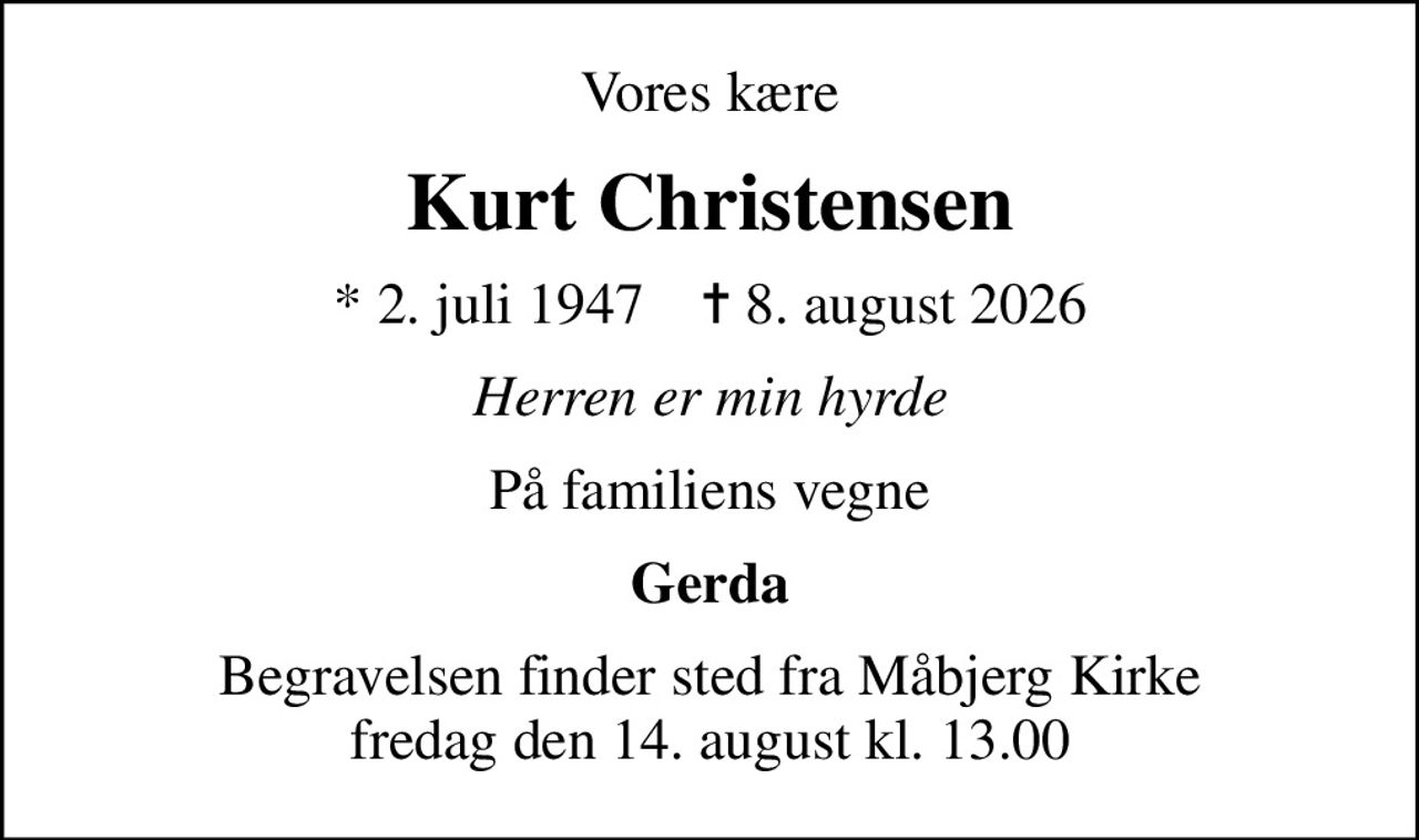 Vores kære
Kurt Christensen
* 2. juli 1947    ✝ 8. august 2026
Herren er min hyrde
På familiens vegne
Gerda
Begravelsen finder sted fra Måbjerg Kirke  fredag den 14. august kl. 13.00