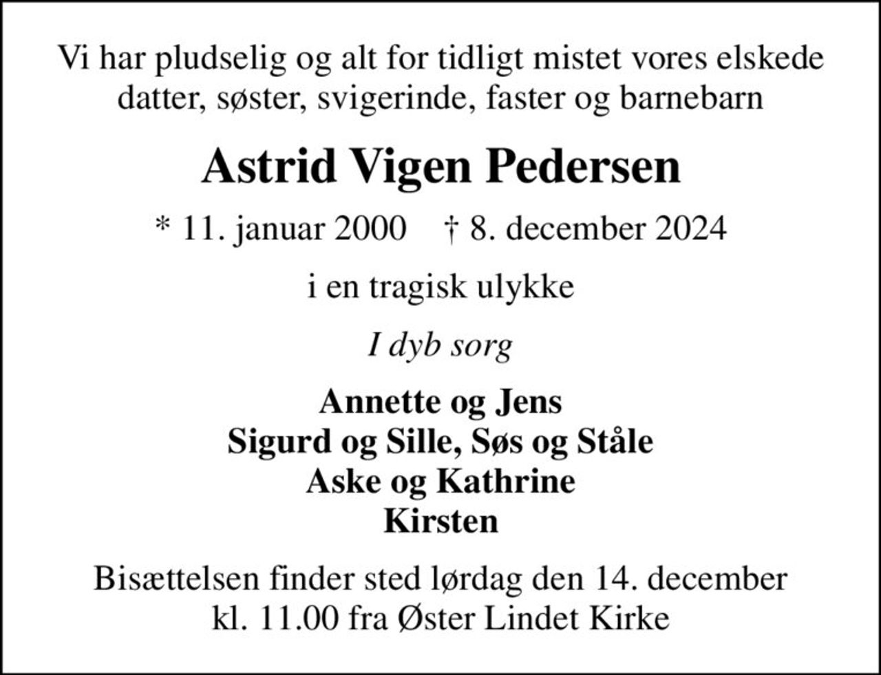 Vi har pludselig og alt for tidligt mistet vores elskede datter, søster, svigerinde, faster og barnebarn
Astrid Vigen Pedersen
* 11. januar 2000    ✝ 8. december 2024
i en tragisk ulykke
I dyb sorg
Annette og Jens Sigurd og Sille, Søs og Ståle Aske og Kathrine Kirsten
Bisættelsen finder sted lørdag den 14. december kl. 11.00 fra Øster Lindet Kirke