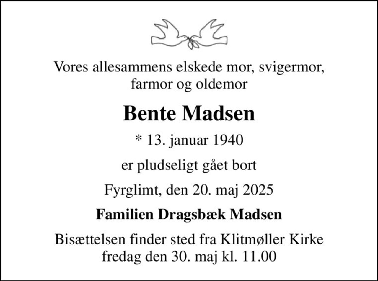 Vores allesammens elskede mor, svigermor, farmor og oldemor
Bente Madsen
* 13. januar 1940
er pludseligt gået bort
Fyrglimt, den 20. maj 2025
Familien Dragsbæk Madsen
Bisættelsen finder sted fra Klitmøller Kirke  fredag den 30. maj kl. 11.00