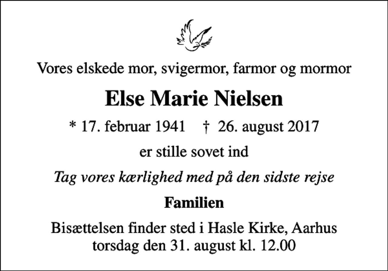 <p>Vores elskede mor, svigermor, farmor og mormor<br />Else Marie Nielsen<br />* 17. februar 1941 ✝ 26. august 2017<br />er stille sovet ind<br />Tag vores kærlighed med på den sidste rejse<br />Familien<br />Bisættelsen finder sted i Hasle Kirke, Aarhus torsdag den 31. august kl. 12.00</p>