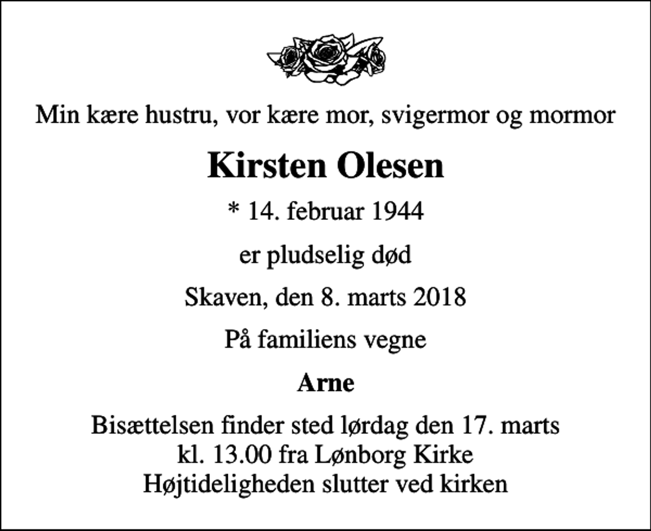 <p>Min kære hustru, vor kære mor, svigermor og mormor<br />Kirsten Olesen<br />* 14. februar 1944<br />er pludselig død<br />Skaven, den 8. marts 2018<br />På familiens vegne<br />Arne<br />Bisættelsen finder sted lørdag den 17. marts kl. 13.00 fra Lønborg Kirke Højtideligheden slutter ved kirken</p>