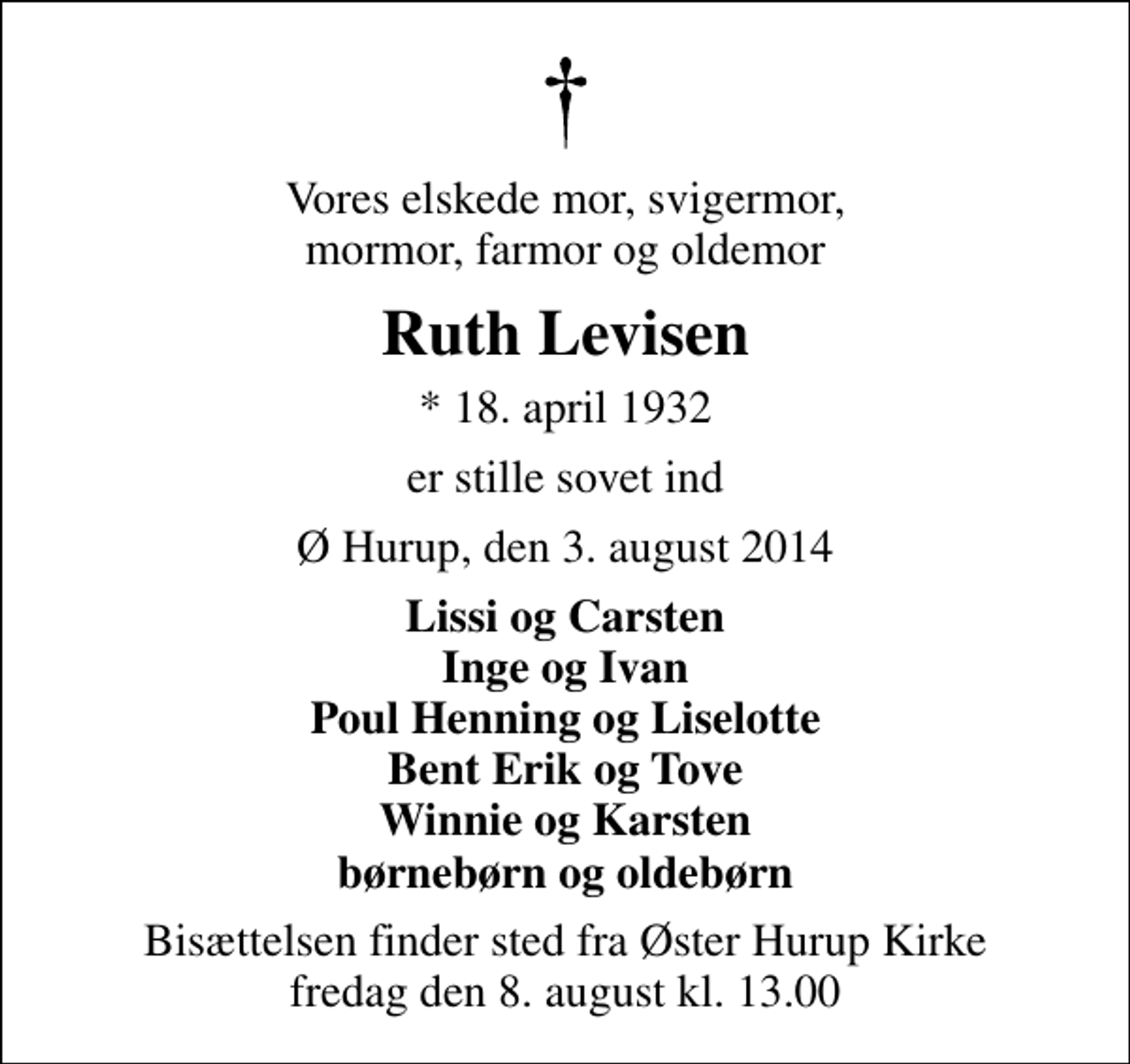 <p>Vores elskede mor, svigermor, mormor, farmor og oldemor<br />Ruth Levisen<br />* 18. april 1932<br />er stille sovet ind<br />Ø Hurup, den 3. august 2014<br />Lissi og Carsten Inge og Ivan Poul Henning og Liselotte Bent Erik og Tove Winnie og Karsten børnebørn og oldebørn<br />Bisættelsen finder sted fra Øster Hurup Kirke fredag den 8. august kl. 13.00</p>