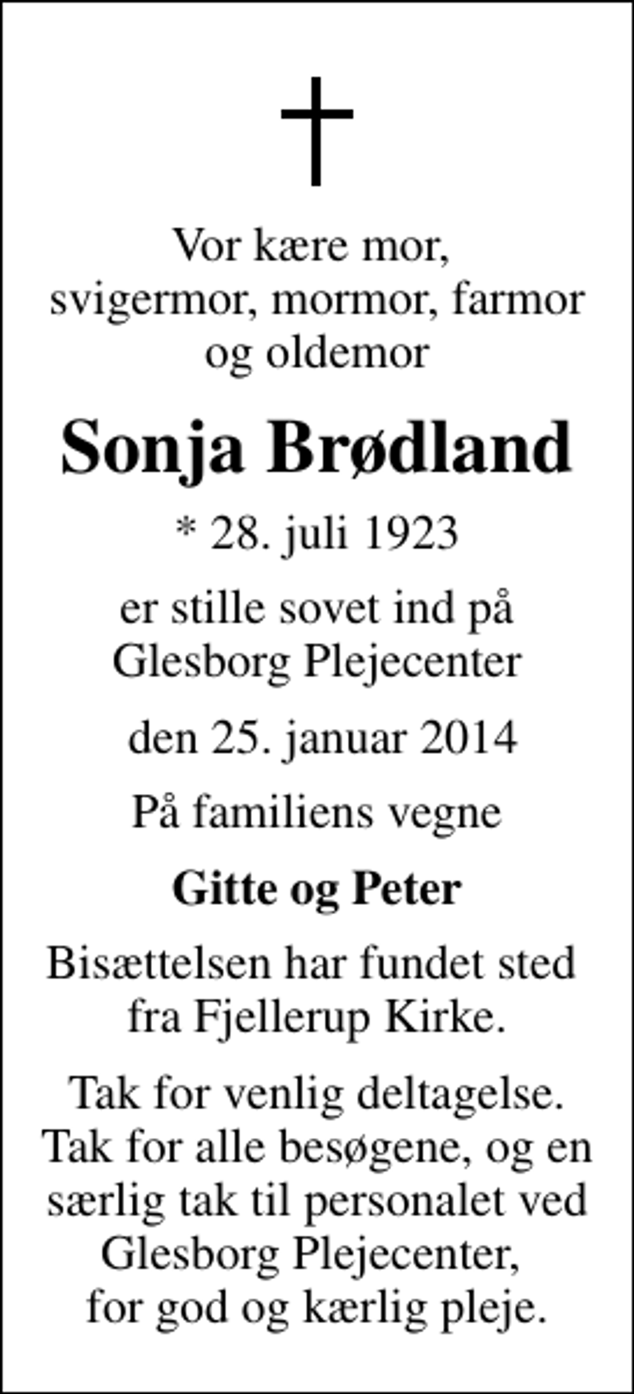 <p>Vor kære mor, svigermor, mormor, farmor og oldemor<br />Sonja Brødland<br />* 28. juli 1923<br />er stille sovet ind på Glesborg Plejecenter<br />den 25. januar 2014<br />På familiens vegne<br />Gitte og Peter<br />Bisættelsen har fundet sted fra Fjellerup Kirke.<br />Tak for venlig deltagelse. Tak for alle besøgene, og en særlig tak til personalet ved Glesborg Plejecenter, for god og kærlig pleje.</p>