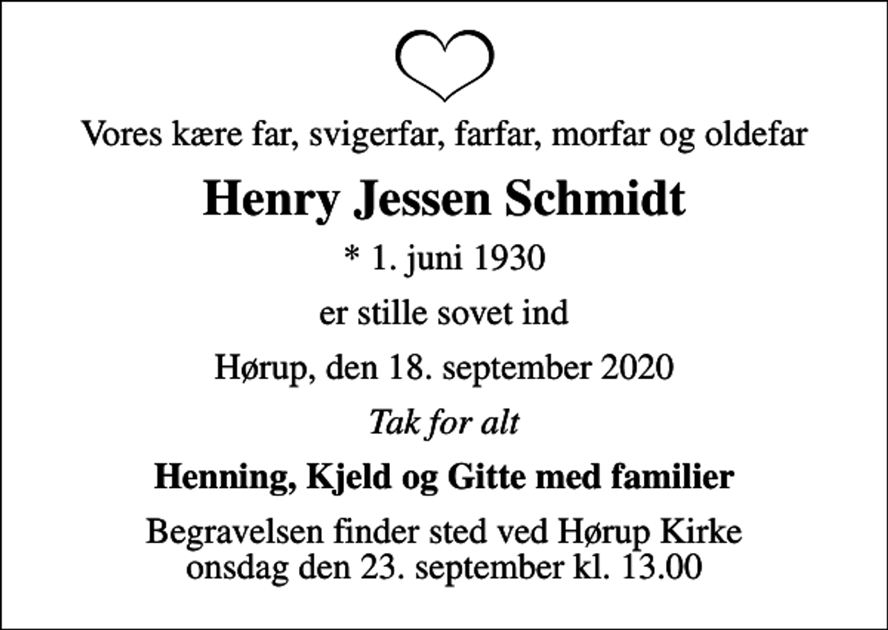 <p>Vores kære far, svigerfar, farfar, morfar og oldefar<br />Henry Jessen Schmidt<br />* 1. juni 1930<br />er stille sovet ind<br />Hørup, den 18. september 2020<br />Tak for alt<br />Henning, Kjeld og Gitte med familier<br />Begravelsen finder sted ved Hørup Kirke onsdag den 23. september kl. 13.00</p>
