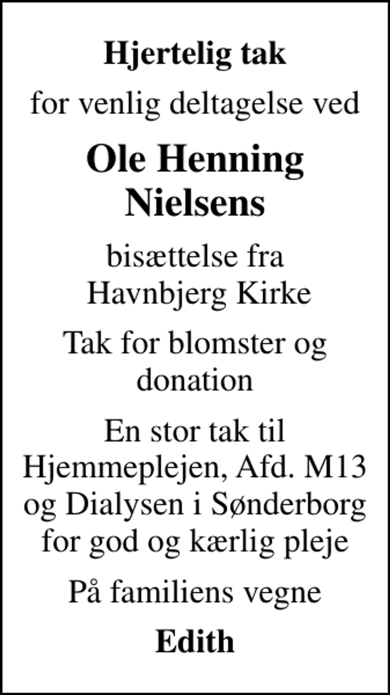 <p>Hjertelig tak<br />for venlig deltagelse ved<br />Ole Henning Nielsens<br />bisættelse fra Havnbjerg Kirke<br />Tak for blomster og donation<br />En stor tak til Hjemmeplejen, Afd. M13 og Dialysen i Sønderborg for god og kærlig pleje<br />På familiens vegne<br />Edith</p>