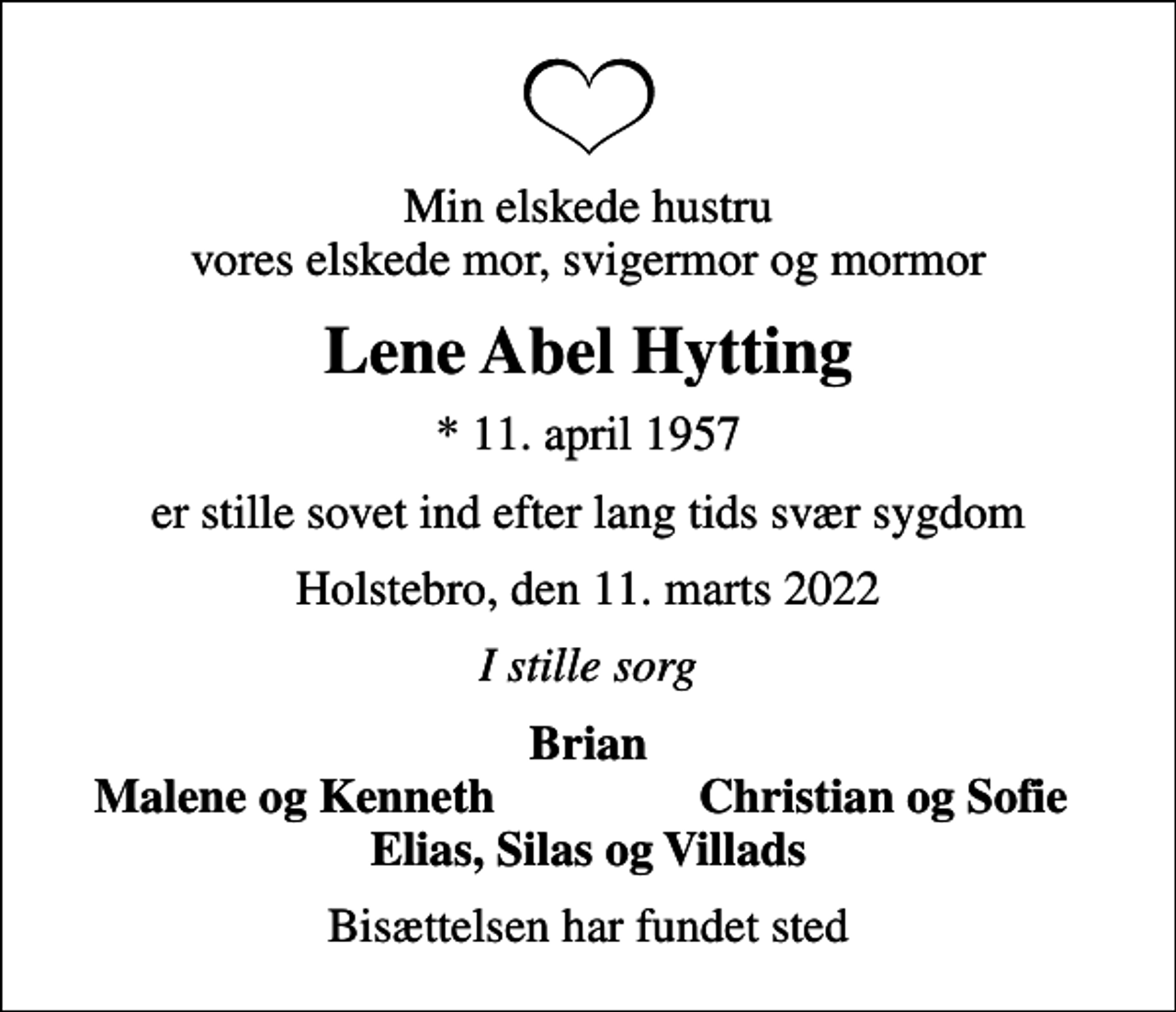 <p>Min elskede hustru vores elskede mor, svigermor og mormor<br />Lene Abel Hytting<br />* 11. april 1957<br />er stille sovet ind efter lang tids svær sygdom<br />Holstebro, den 11. marts 2022<br />I stille sorg<br />Brian<br />Malene og Kenneth<br />Christian og Sofie<br />Bisættelsen har fundet sted</p>