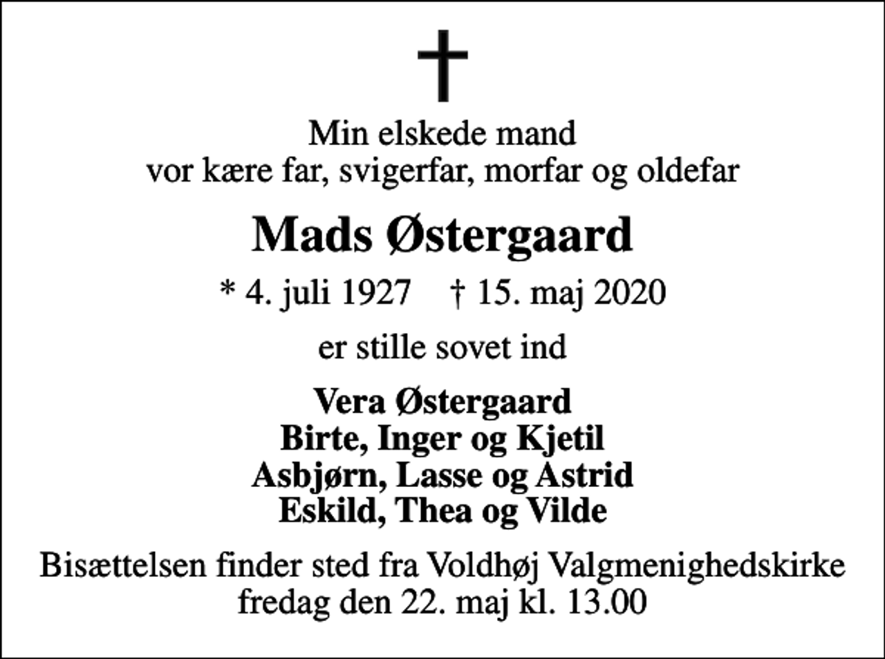 <p>Min elskede mand vor kære far, svigerfar, morfar og oldefar<br />Mads Østergaard<br />* 4. juli 1927 ✝ 15. maj 2020<br />er stille sovet ind<br />Vera Østergaard Birte, Inger og Kjetil Asbjørn, Lasse og Astrid Eskild, Thea og Vilde<br />Bisættelsen finder sted fra Voldhøj Valgmenighedskirke fredag den 22. maj kl. 13.00</p>