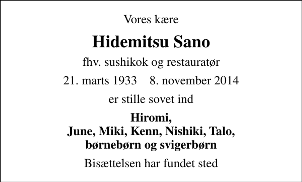 <p>Vores kære<br />Hidemitsu Sano<br />fhv. sushikok og restauratør<br />21. marts 1933 8. november 2014<br />er stille sovet ind<br />Hiromi, June, Miki, Kenn, Nishiki, Talo, børnebørn og svigerbørn<br />Bisættelsen har fundet sted</p>