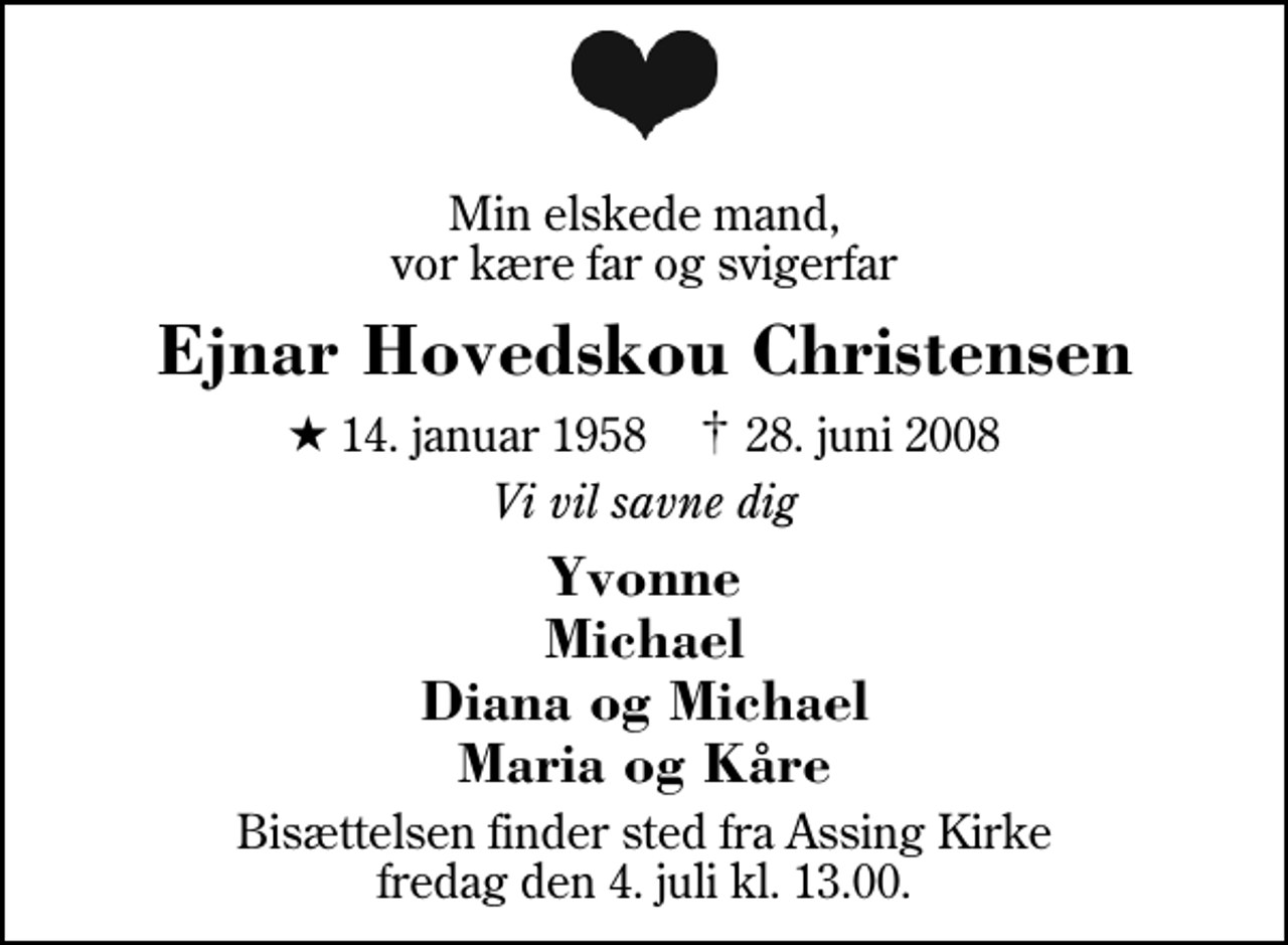 <p>Min elskede mand, vor kære far og svigerfar<br />Ejnar Hovedskou Christensen<br />* 14. januar 1958 ✝ 28. juni 2008<br />Vi vil savne dig<br />Yvonne Michael Diana og Michael Maria og Kåre<br />Bisættelsen finder sted fra Assing Kirke fredag den 4. juli kl. 13.00</p>