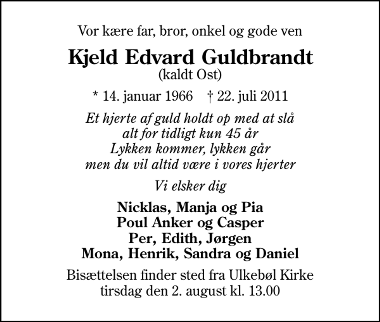 <p>Vor kære far, bror, onkel og gode ven<br />Kjeld Edvard Guldbrandt<br />(kaldt Ost)<br />* 14. januar 1966 ✝ 22. juli 2011<br />Et hjerte af guld holdt op med at slå alt for tidligt kun 45 år Lykken kommer, lykken går men du vil altid være i vores hjerter<br />Vi elsker dig<br />Nicklas, Manja og Pia Poul Anker og Casper Per, Edith, Jørgen Mona, Henrik, Sandra og Daniel<br />Bisættelsen finder sted fra Ulkebøl Kirke tirsdag den 2. august kl. 13.00</p>