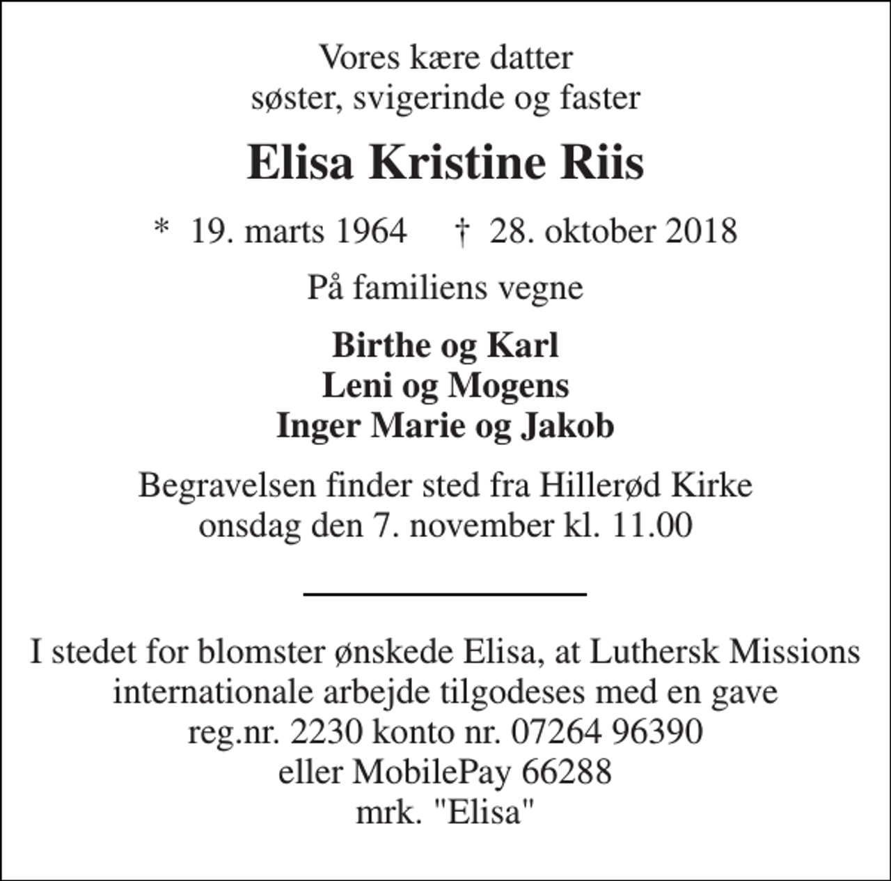 <p>Vores kære datter søster, svigerinde og faster<br />Elisa Kristine Riis<br />*​ 19. marts 1964​ †​ 28. oktober 2018<br />På familiens vegne<br />Birthe og Karl Leni og Mogens Inger Marie og Jakob<br />Begravelsen finder sted fra Hillerød Kirke onsdag den 7. november kl. 11.00<br />I stedet for blomster ønskede Elisa, at Luthersk Missions internationale arbejde tilgodeses med en gave reg.nr. 2230 konto nr. 07264 96390 eller MobilePay 66288 mrk. "Elisa"</p>