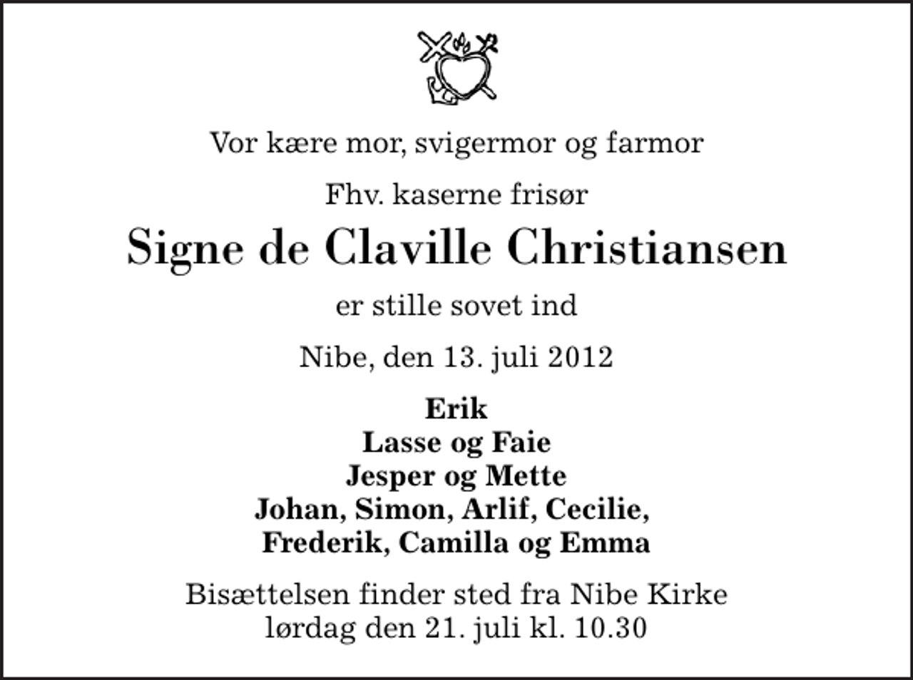 <p>Vor kære mor, svigermor og farmor<br />Fhv. kaserne frisør<br />Signe de Claville Christiansen<br />er stille sovet ind<br />Nibe, den 13. juli 2012<br />Erik Lasse og Faie Jesper og Mette Johan, Simon, Arlif, Cecilie, Frederik, Camilla og Emma<br />Bisættelsen finder sted fra Nibe Kirke lørdag den 21. juli kl. 10.30</p>