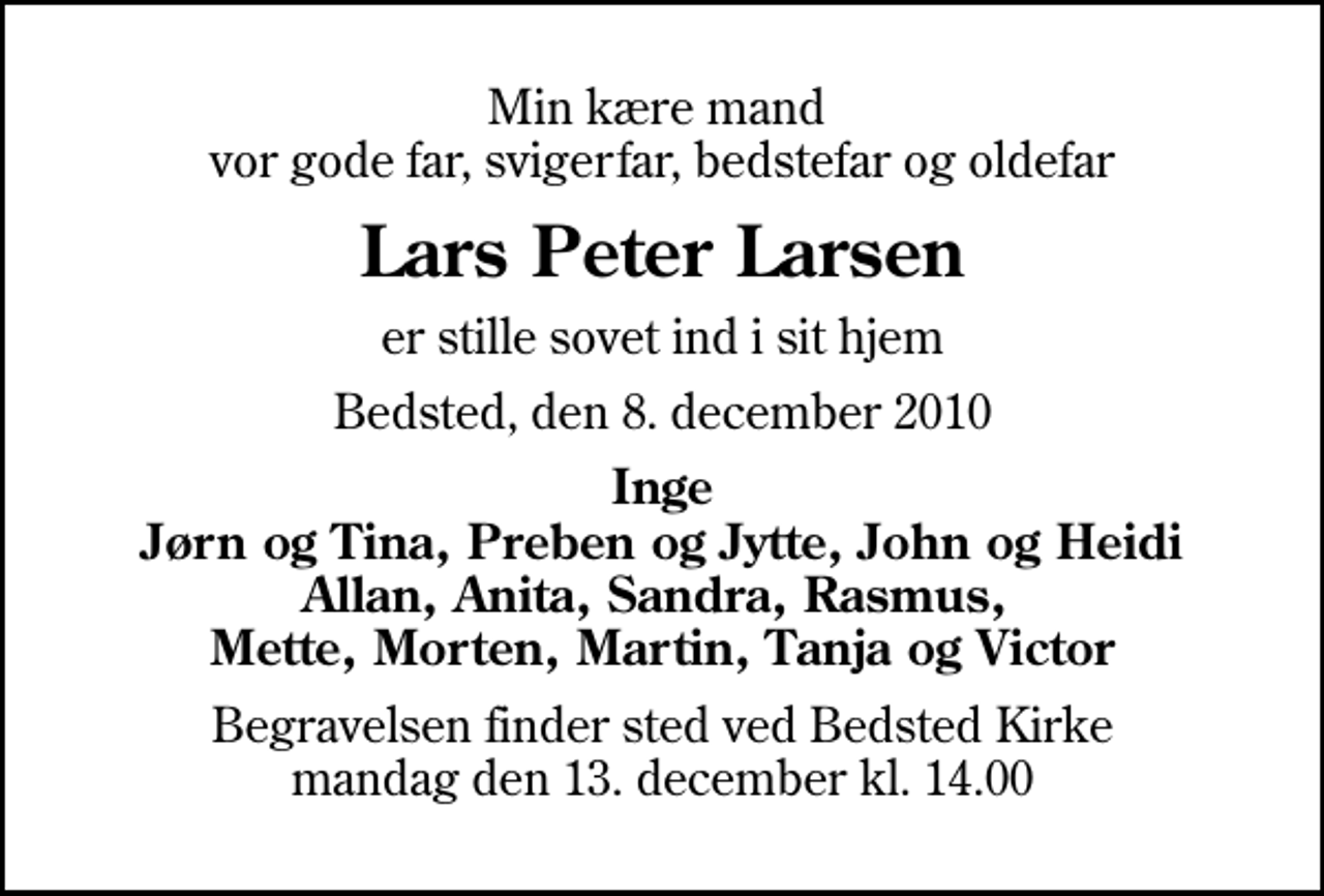 <p>Min kære mand vor gode far, svigerfar, bedstefar og oldefar<br />Lars Peter Larsen<br />er stille sovet ind i sit hjem<br />Bedsted, den 8. december 2010<br />Inge Jørn og Tina, Preben og Jytte, John og Heidi Allan, Anita, Sandra, Rasmus, Mette, Morten, Martin, Tanja og Victor<br />Begravelsen finder sted ved Bedsted Kirke mandag den 13. december kl. 14.00</p>