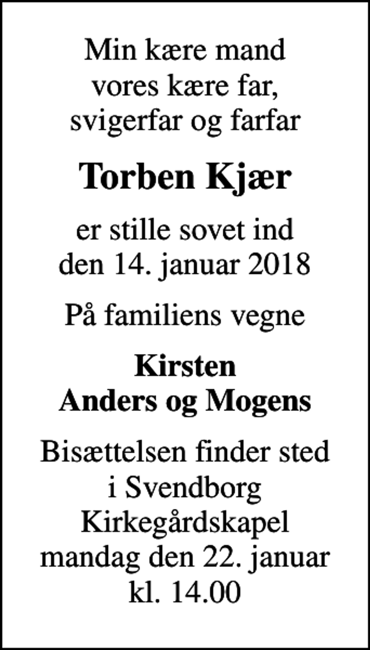 <p>Min kære mand vores kære far, svigerfar og farfar<br />Torben Kjær<br />er stille sovet ind den 14. januar 2018<br />På familiens vegne<br />Kirsten Anders og Mogens<br />Bisættelsen finder sted i Svendborg Kirkegårdskapel mandag den 22. januar kl. 14.00</p>