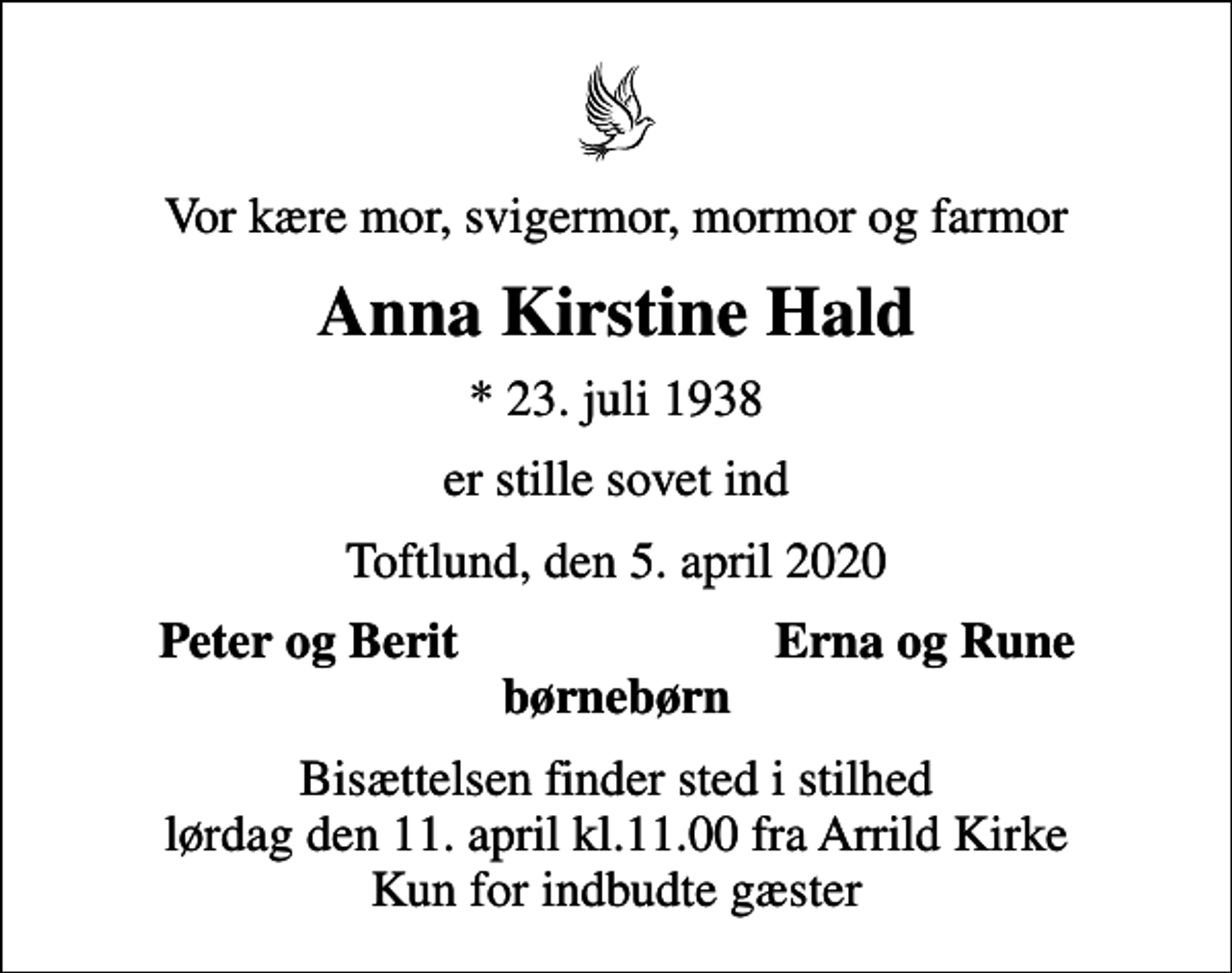 <p>Vor kære mor, svigermor, mormor og farmor<br />Anna Kirstine Hald<br />* 23. juli 1938<br />er stille sovet ind<br />Toftlund, den 5. april 2020<br />Peter og Berit<br />Erna og Rune<br />Bisættelsen finder sted i stilhed lørdag den 11. april kl.11.00 fra Arrild Kirke Kun for indbudte gæster</p>