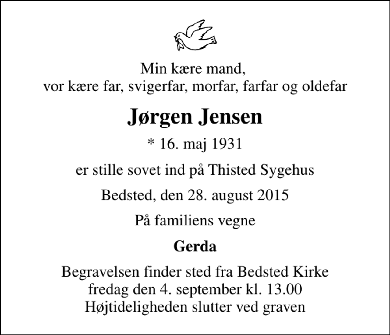 <p>Min kære mand, vor kære far, svigerfar, morfar, farfar og oldefar<br />Jørgen Jensen<br />* 16. maj 1931<br />er stille sovet ind på Thisted Sygehus<br />Bedsted, den 28. august 2015<br />På familiens vegne<br />Gerda<br />Begravelsen finder sted fra Bedsted Kirke fredag den 4. september kl. 13.00 Højtideligheden slutter ved graven</p>