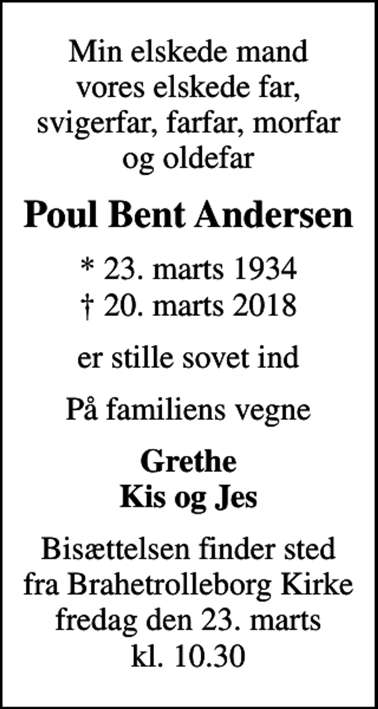 <p>Min elskede mand vores elskede far, svigerfar, farfar, morfar og oldefar<br />Poul Bent Andersen<br />* 23. marts 1934<br />✝ 20. marts 2018<br />er stille sovet ind<br />På familiens vegne<br />Grethe Kis og Jes<br />Bisættelsen finder sted fra Brahetrolleborg Kirke fredag den 23. marts kl. 10.30</p>