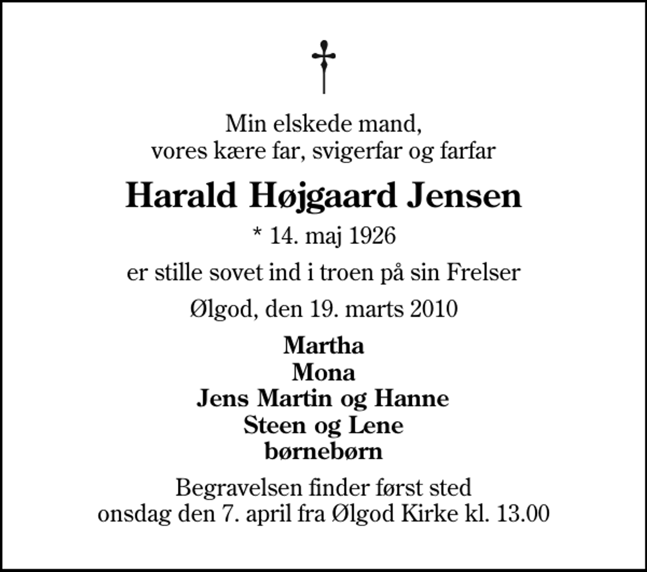 <p>Min elskede mand, vores kære far, svigerfar og farfar<br />Harald Højgaard Jensen<br />* 14. maj 1926<br />er stille sovet ind i troen på sin Frelser<br />Ølgod, den 19. marts 2010<br />Martha Mona Jens Martin og Hanne Steen og Lene børnebørn<br />Begravelsen finder først sted onsdag den 7. april fra Ølgod Kirke kl. 13.00</p>