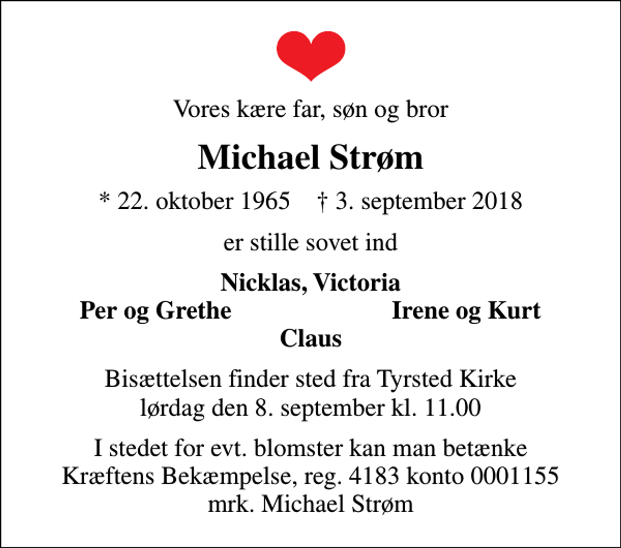 <p>Vores kære far, søn og bror<br />Michael Strøm<br />* 22. oktober 1965 ✝ 3. september 2018<br />er stille sovet ind<br />Nicklas, Victoria<br />Per og Grethe<br />Irene og Kurt<br />Bisættelsen finder sted fra Tyrsted Kirke lørdag den 8. september kl. 11.00<br />I stedet for evt. blomster kan man betænke<br />Kræftens Bekæmpelse reg.4183konto0001155mrk. Michael<br />Strøm</p>