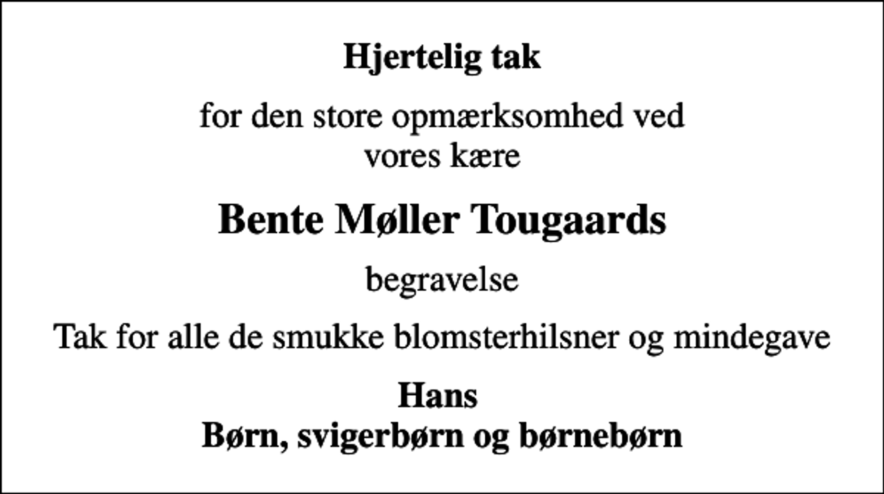 <p>Hjertelig tak<br />for den store opmærksomhed ved vores kære<br />Bente Møller Tougaards<br />begravelse<br />Tak for alle de smukke blomsterhilsner og mindegave<br />Hans Børn, svigerbørn og børnebørn</p>