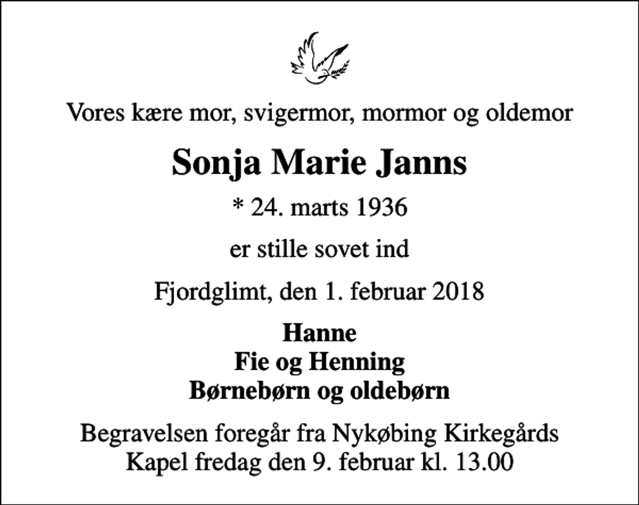 <p>Vores kære mor, svigermor, mormor og oldemor<br />Sonja Marie Janns<br />* 24. marts 1936<br />er stille sovet ind<br />Fjordglimt, den 1. februar 2018<br />Hanne Fie og Henning Børnebørn og oldebørn<br />Begravelsen foregår fra Nykøbing Kirkegårds Kapel fredag den 9. februar kl. 13.00</p>