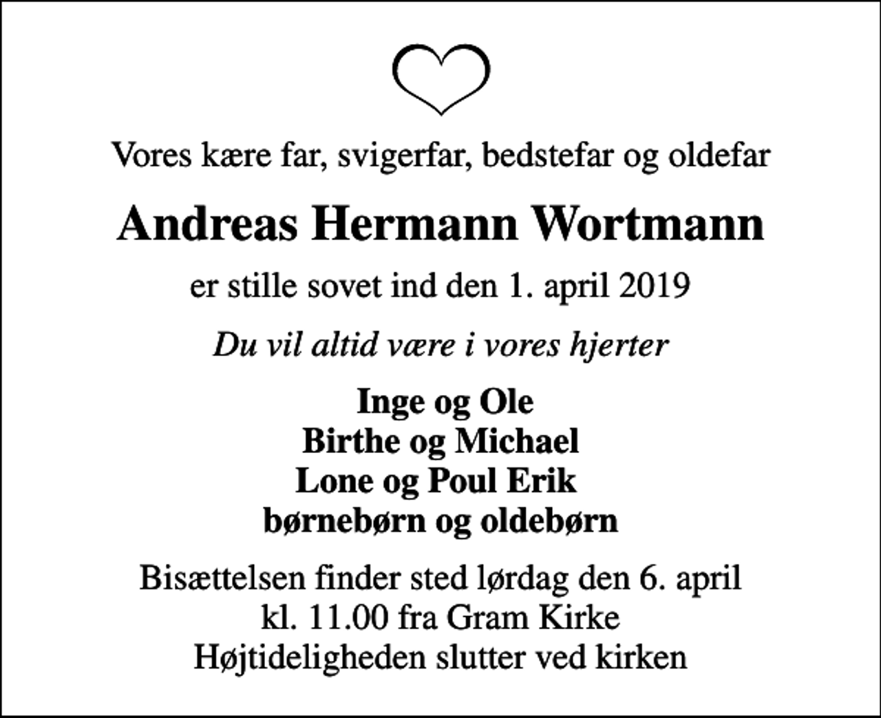 <p>Vores kære far, svigerfar, bedstefar og oldefar<br />Andreas Hermann Wortmann<br />er stille sovet ind den 1. april 2019<br />Du vil altid være i vores hjerter<br />Inge og Ole Birthe og Michael Lone og Poul Erik børnebørn og oldebørn<br />Bisættelsen finder sted lørdag den 6. april kl. 11.00 fra Gram Kirke Højtideligheden slutter ved kirken</p>