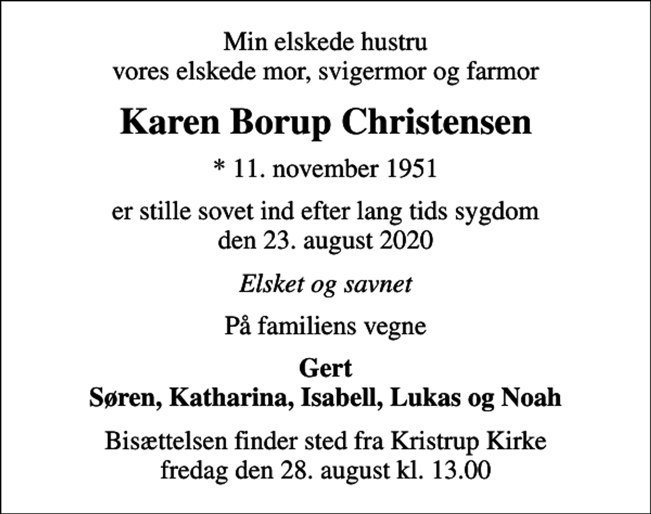 <p>Min elskede hustru vores elskede mor, svigermor og farmor<br />Karen Borup Christensen<br />* 11. november 1951<br />er stille sovet ind efter lang tids sygdom den 23. august 2020<br />Elsket og savnet<br />På familiens vegne<br />Gert Søren, Katharina, Isabell, Lukas og Noah<br />Bisættelsen finder sted fra Kristrup Kirke fredag den 28. august kl. 13.00</p>