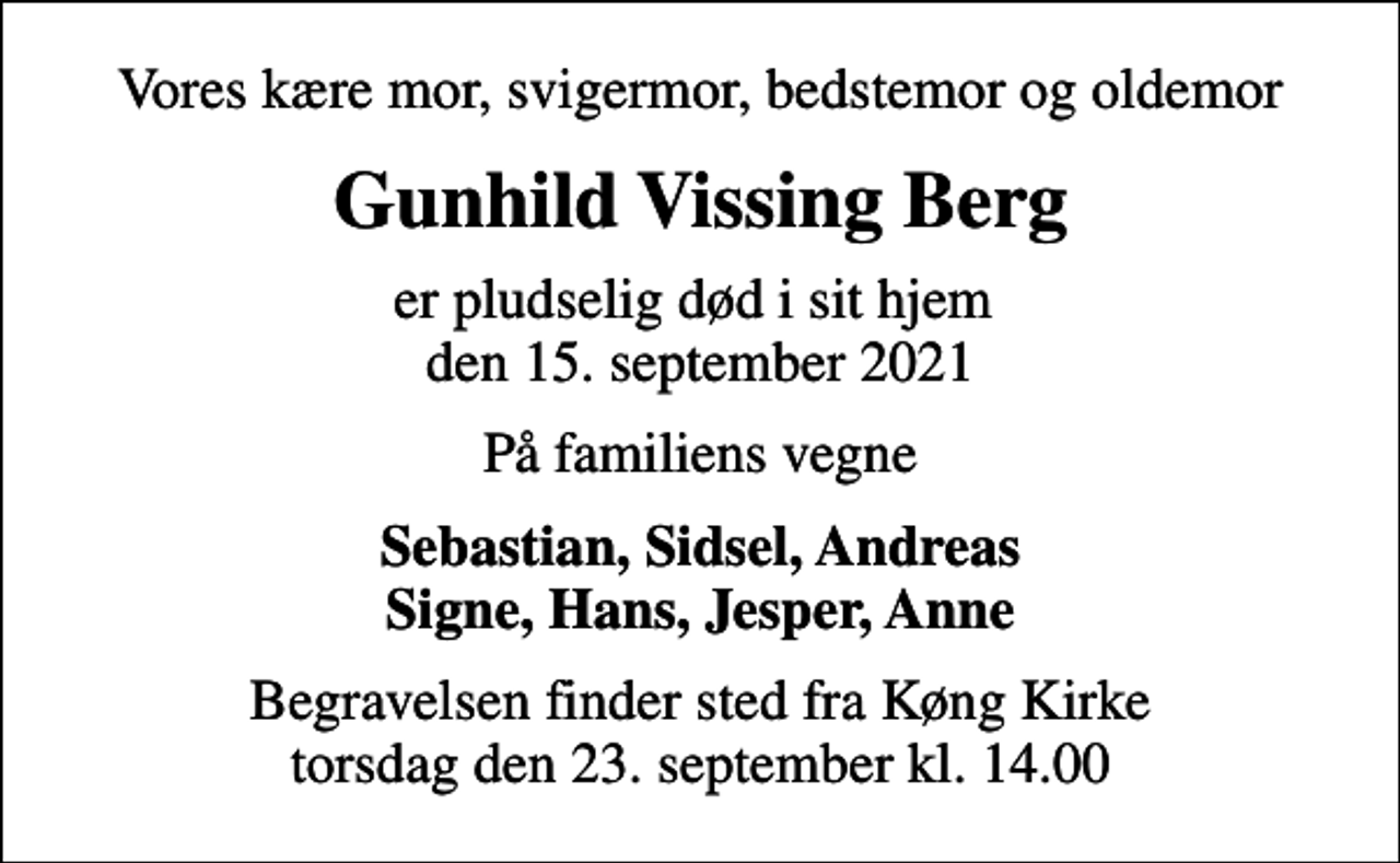 <p>Vores kære mor, svigermor, bedstemor og oldemor<br />Gunhild Vissing Berg<br />er pludselig død i sit hjem den 15. september 2021<br />På familiens vegne<br />Sebastian, Sidsel, Andreas Signe, Hans, Jesper, Anne<br />Begravelsen finder sted fra Køng Kirke torsdag den 23. september kl. 14.00</p>