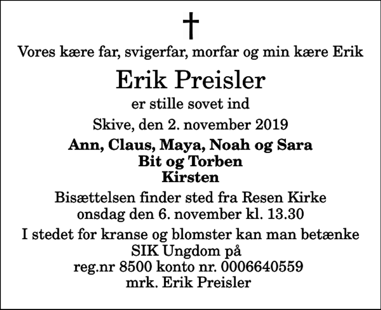 <p>Vores kære far, svigerfar, morfar og min kære Erik<br />Erik Preisler<br />er stille sovet ind<br />Skive, den 2. november 2019<br />Ann, Claus, Maya, Noah og Sara Bit og Torben Kirsten<br />Bisættelsen finder sted fra Resen Kirke onsdag den 6. november kl. 13.30<br />I stedet for kranse og blomster kan man betænke SIK Ungdom på reg.nr 8500 konto nr. 0006640559 mrk. Erik Preisler</p>